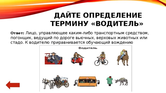 Дайте определение термину «водитель» Ответ:  Лицо, управляющее каким-либо транспортным средством, погонщик, ведущий по дороге вьючных, верховых животных или стадо. К водителю приравнивается обучающий вождению 