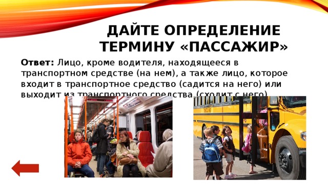 Дайте определение термину «пассажир» Ответ: Лицо, кроме водителя, находящееся в транспортном средстве (на нем), а также лицо, которое входит в транспортное средство (садится на него) или выходит из транспортного средства (сходит с него) 
