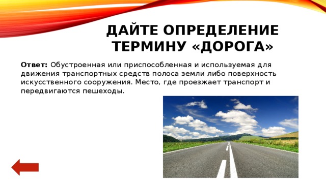 Дайте определение термину «дорога» Ответ: Обустроенная или приспособленная и используемая для движения транспортных средств полоса земли либо поверхность искусственного сооружения. Место, где проезжает транспорт и передвигаются пешеходы. 