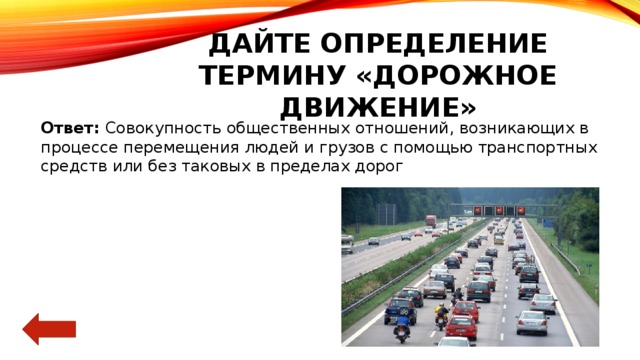 Дайте определение термину «дорожное движение» Ответ: Совокупность общественных отношений, возникающих в процессе перемещения людей и грузов с помощью транспортных средств или без таковых в пределах дорог 