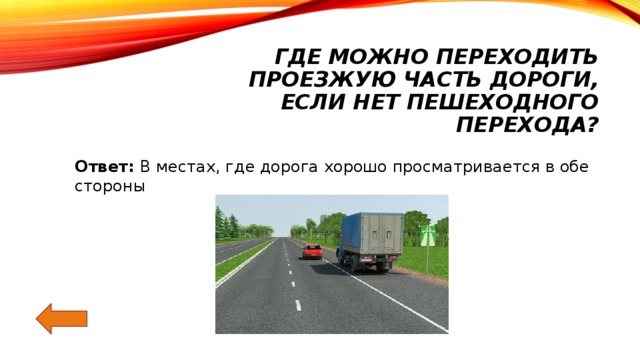 Где можно переходить проезжую часть дороги,  если нет пешеходного перехода? Ответ: В местах, где дорога хорошо просматривается в обе стороны 