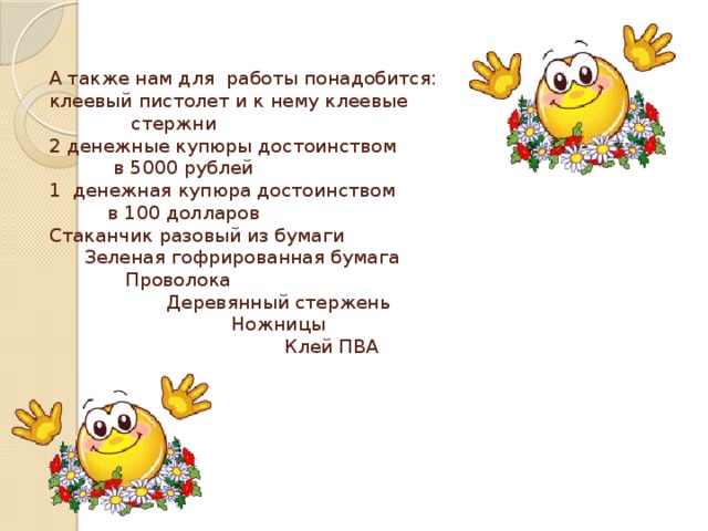 А также нам для работы понадобится:  клеевый пистолет и к нему клеевые  стержни  2 денежные купюры достоинством  в 5000 рублей  1 денежная купюра достоинством  в 100 долларов  Стаканчик разовый из бумаги  Зеленая гофрированная бумага  Проволока  Деревянный стержень  Ножницы  Клей ПВА   