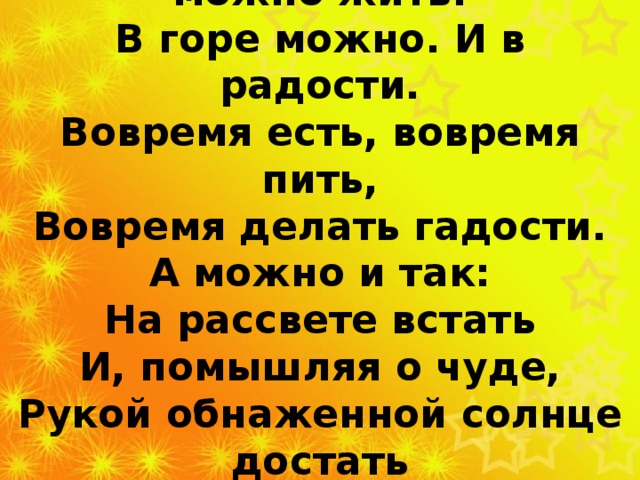 В жизни по-разному можно жить: В горе можно. И в радости. Вовремя есть, вовремя пить, Вовремя делать гадости. А можно и так: На рассвете встать И, помышляя о чуде, Рукой обнаженной солнце достать И подарить его людям  Сергей Островой