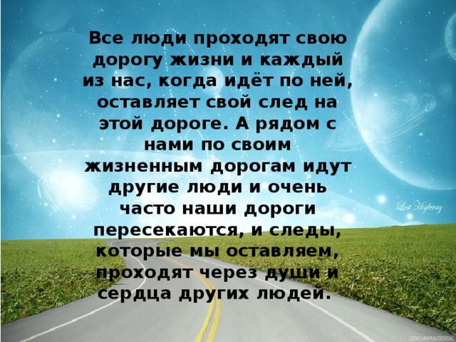 Все люди проходят свою дорогу жизни и каждый из нас, когда идёт по ней, оставляет свой след на этой дороге. А рядом с нами по своим жизненным дорогам идут другие люди и очень часто наши дороги пересекаются, и следы, которые мы оставляем, проходят через души и сердца других людей.