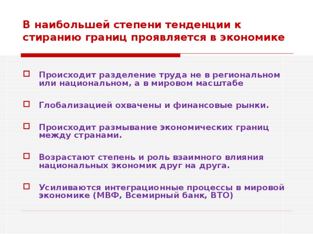 В наибольшей степени тенденции к стиранию границ проявляется в экономике   Происходит разделение труда не в региональном или национальном, а в мировом масштабе  Глобализацией охвачены и финансовые рынки.  Происходит размывание экономических границ между странами.  Возрастают степень и роль взаимного влияния национальных экономик друг на друга.  Усиливаются интеграционные процессы в мировой экономике (МВФ, Всемирный банк, ВТО)  