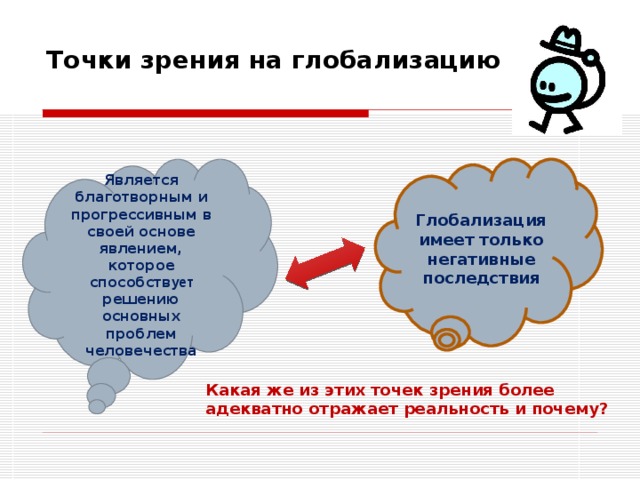 Точки зрения на глобализацию   Является благотворным и прогрессивным в своей основе явлением, которое способств ует решению основных проблем человечества Глобализация имеет только негативные последствия Какая же из этих точек зрения более адекватно отражает реальность и почему? 