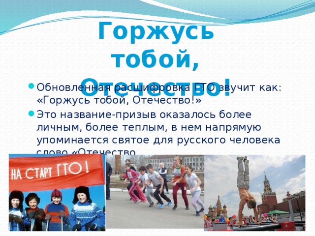 Горжусь тобой, Отечество! Обновленная расшифровка ГТО звучит как: «Горжусь тобой, Отечество!» Это название-призыв оказалось более личным, более теплым, в нем напрямую упоминается святое для русского человека слово «Отечество.  