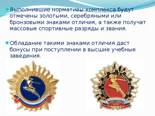 Выполнившие нормативы комплекса будут отмечены золотыми, серебряными или бронзовыми знаками отличия, а также получат массовые спортивные разряды и звания. Обладание такими знаками отличия даст бонусы при поступлении в высшие учебные заведения.  