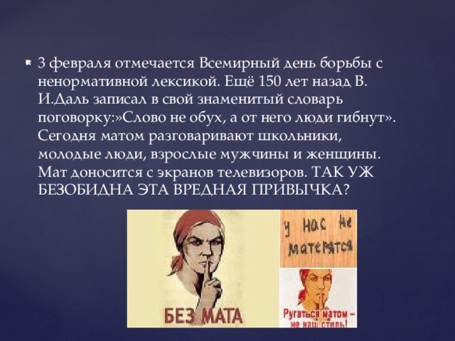 3 февраля отмечается Всемирный день борьбы с ненормативной лексикой. Ещё 150 лет назад В. И.Даль записал в свой знаменитый словарь поговорку:»Слово не обух, а от него люди гибнут». Сегодня матом разговаривают школьники, молодые люди, взрослые мужчины и женщины. Мат доносится с экранов телевизоров. ТАК УЖ БЕЗОБИДНА ЭТА ВРЕДНАЯ ПРИВЫЧКА? 