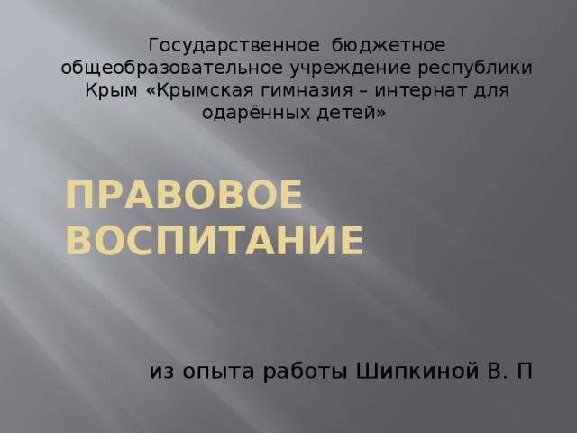 Государственное бюджетное общеобразовательное учреждение республики Крым «Крымская гимназия – интернат для одарённых детей» Правовое воспитание из опыта работы Шипкиной В. П 