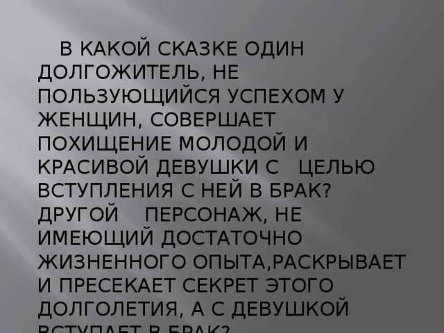  В КАКОЙ СКАЗКЕ ОДИН ДОЛГОЖИТЕЛЬ, НЕ ПОЛЬЗУЮЩИЙСЯ УСПЕХОМ У ЖЕНЩИН, СОВЕРШАЕТ ПОХИЩЕНИЕ МОЛОДОЙ И КРАСИВОЙ ДЕВУШКИ С ЦЕЛЬЮ ВСТУПЛЕНИЯ С НЕЙ В БРАК? ДРУГОЙ ПЕРСОНАЖ, НЕ ИМЕЮЩИЙ ДОСТАТОЧНО ЖИЗНЕННОГО ОПЫТА,РАСКРЫВАЕТ И ПРЕСЕКАЕТ СЕКРЕТ ЭТОГО ДОЛГОЛЕТИЯ, А С ДЕВУШКОЙ ВСТУПАЕТ В БРАК? 