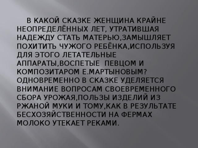  В КАКОЙ СКАЗКЕ ЖЕНЩИНА КРАЙНЕ НЕОПРЕДЕЛЁННЫХ ЛЕТ, УТРАТИВШАЯ НАДЕЖДУ СТАТЬ МАТЕРЬЮ,ЗАМЫШЛЯЕТ ПОХИТИТЬ ЧУЖОГО РЕБЁНКА,ИСПОЛЬЗУЯ ДЛЯ ЭТОГО ЛЕТАТЕЛЬНЫЕ АППАРАТЫ,ВОСПЕТЫЕ ПЕВЦОМ И КОМПОЗИТАРОМ Е.МАРТЫНОВЫМ?ОДНОВРЕМЕННО В СКАЗКЕ УДЕЛЯЕТСЯ ВНИМАНИЕ ВОПРОСАМ СВОЕВРЕМЕННОГО СБОРА УРОЖАЯ,ПОЛЬЗЫ ИЗДЕЛИЙ ИЗ РЖАНОЙ МУКИ И ТОМУ,КАК В РЕЗУЛЬТАТЕ БЕСХОЗЯЙСТВЕННОСТИ НА ФЕРМАХ МОЛОКО УТЕКАЕТ РЕКАМИ. 