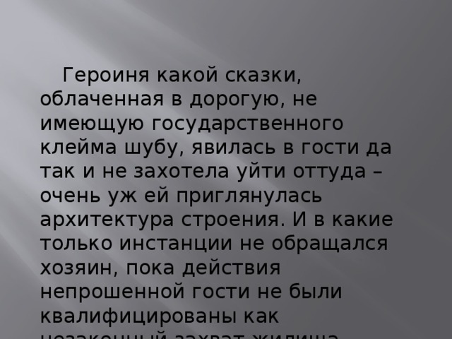  Героиня какой сказки, облаченная в дорогую, не имеющую государственного клейма шубу, явилась в гости да так и не захотела уйти оттуда – очень уж ей приглянулась архитектура строения. И в какие только инстанции не обращался хозяин, пока действия непрошенной гости не были квалифицированы как незаконный захват жилища. 