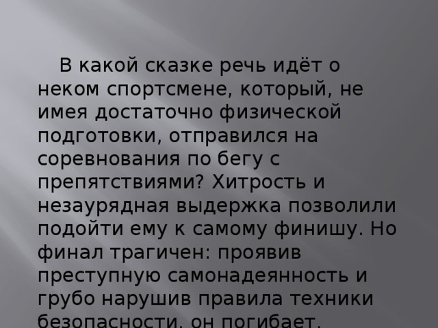  В какой сказке речь идёт о неком спортсмене, который, не имея достаточно физической подготовки, отправился на соревнования по бегу с препятствиями? Хитрость и незаурядная выдержка позволили подойти ему к самому финишу. Но финал трагичен: проявив преступную самонадеянность и грубо нарушив правила техники безопасности, он погибает. 