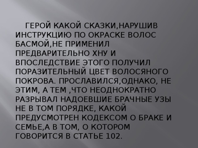  ГЕРОЙ КАКОЙ СКАЗКИ,НАРУШИВ ИНСТРУКЦИЮ ПО ОКРАСКЕ ВОЛОС БАСМОЙ,НЕ ПРИМЕНИЛ ПРЕДВАРИТЕЛЬНО ХНУ И ВПОСЛЕДСТВИЕ ЭТОГО ПОЛУЧИЛ ПОРАЗИТЕЛЬНЫЙ ЦВЕТ ВОЛОСЯНОГО ПОКРОВА. ПРОСЛАВИЛСЯ,ОДНАКО, НЕ ЭТИМ, А ТЕМ ,ЧТО НЕОДНОКРАТНО РАЗРЫВАЛ НАДОЕВШИЕ БРАЧНЫЕ УЗЫ НЕ В ТОМ ПОРЯДКЕ, КАКОЙ ПРЕДУСМОТРЕН КОДЕКСОМ О БРАКЕ И СЕМЬЕ,А В ТОМ, О КОТОРОМ ГОВОРИТСЯ В СТАТЬЕ 102. 