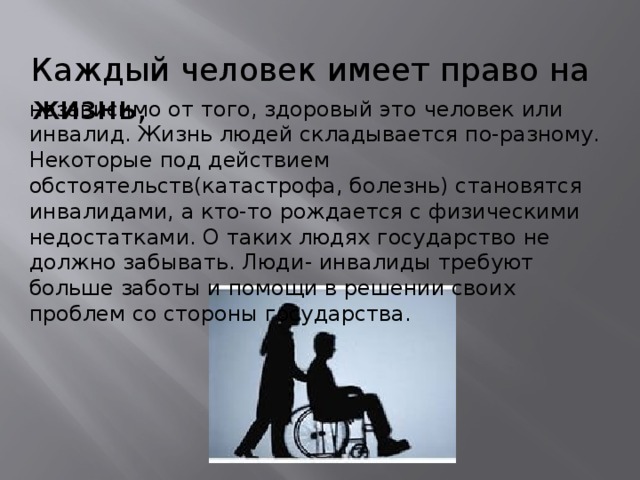 независимо от того, здоровый это человек или инвалид. Жизнь людей складывается по-разному. Некоторые под действием обстоятельств(катастрофа, болезнь) становятся инвалидами, а кто-то рождается с физическими недостатками. О таких людях государство не должно забывать. Люди- инвалиды требуют больше заботы и помощи в решении своих проблем со стороны государства. Каждый человек имеет право на жизнь, 