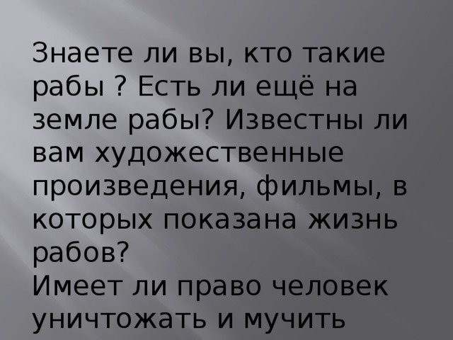 Знаете ли вы, кто такие рабы ? Есть ли ещё на земле рабы? Известны ли вам художественные произведения, фильмы, в которых показана жизнь рабов? Имеет ли право человек уничтожать и мучить других? 