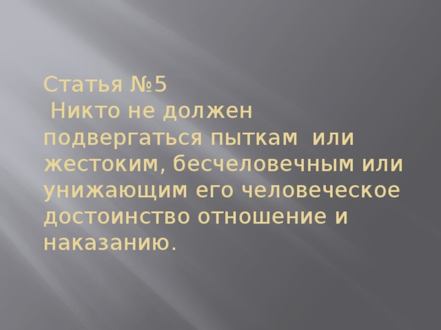      Статья №5  Никто не должен подвергаться пыткам или жестоким, бесчеловечным или унижающим его человеческое достоинство отношение и наказанию.     