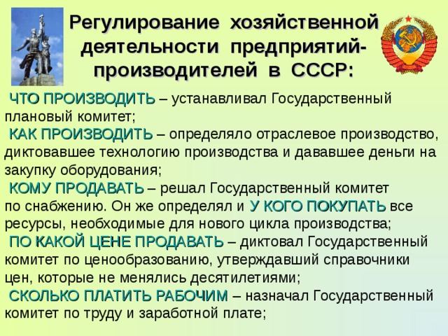 Регулирование хозяйственной деятельности предприятий-производителей в СССР:  ЧТО ПРОИЗВОДИТЬ – устанавливал Государственный плановый комитет;  КАК ПРОИЗВОДИТЬ – определяло отраслевое производство, диктовавшее технологию производства и дававшее деньги на закупку оборудования;  КОМУ ПРОДАВАТЬ – решал Государственный комитет по снабжению. Он же определял и У КОГО ПОКУПАТЬ все ресурсы, необходимые для нового цикла производства;  ПО КАКОЙ ЦЕНЕ ПРОДАВАТЬ – диктовал Государственный комитет по ценообразованию, утверждавший справочники цен, которые не менялись десятилетиями;  СКОЛЬКО ПЛАТИТЬ РАБОЧИМ – назначал Государственный комитет по труду и заработной плате; 