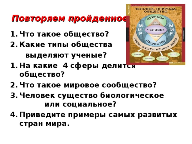 Повторяем пройденное: Что такое общество? Какие типы общества  выделяют ученые? На какие 4 сферы делится общество? Что такое мировое сообщество? Человек существо биологическое или социальное? Приведите примеры самых развитых стран мира. 