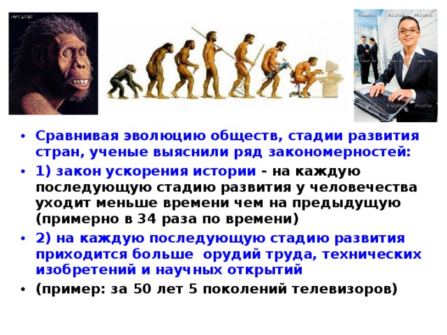 Сравнивая эволюцию обществ, стадии развития стран, ученые выяснили ряд закономерностей: 1) закон ускорения истории  - на каждую последующую стадию развития у человечества уходит меньше времени чем на предыдущую (примерно в 34 раза по времени) 2)  на каждую последующую стадию развития приходится больше орудий труда, технических изобретений и научных открытий (пример: за 50 лет 5 поколений телевизоров) 