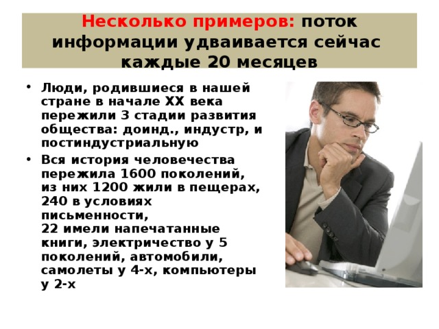Несколько примеров: поток информации удваивается сейчас каждые 20 месяцев Люди, родившиеся в нашей стране в начале ХХ века пережили 3 стадии развития общества: доинд., индустр, и постиндустриальную Вся история человечества пережила 1600 поколений, из них 1200 жили в пещерах, 240 в условиях письменности, 22 имели напечатанные книги, электричество у 5 поколений, автомобили, самолеты у 4-х, компьютеры у 2-х  