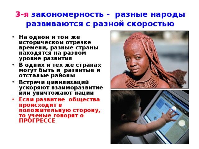 3-я закономерность - разные народы развиваются с разной скоростью На одном и том же историческом отрезке времени, разные страны находятся на разном уровне развития В одних и тех же странах могут быть и развитые и отсталые районы Встречи цивилизаций ускоряют взаиморазвитие или уничтожают нации Если развитие общества происходит в положительную сторону, то ученые говорят о ПРОГРЕССЕ 