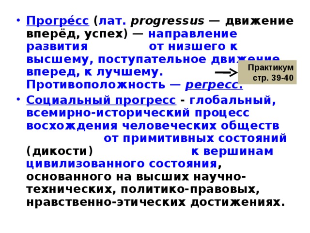 Прогре́сс  ( лат.   progressus  — движение вперёд, успех) — направление развития от низшего к высшему, поступательное движение вперед, к лучшему. Противоположность —  регресс . Социальный прогресс  - глобальный, всемирно-исторический процесс восхождения человеческих обществ от примитивных состояний (дикости) к вершинам цивилизованного состояния , основанного на высших научно-технических, политико-правовых, нравственно-этических достижениях. Практикум стр. 39-40 