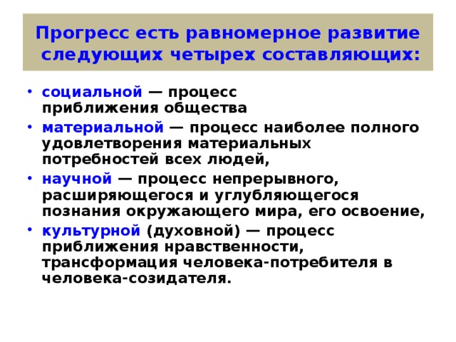 Прогресс есть равномерное развитие  следующих четырех составляющих: социальной — процесс приближения общества материальной — процесс наиболее полного удовлетворения материальных потребностей всех людей, научной — процесс непрерывного, расширяющегося и углубляющегося познания окружающего мира, его освоение, культурной (духовной) — процесс приближения нравственности, трансформация человека-потребителя в человека-созидателя. 