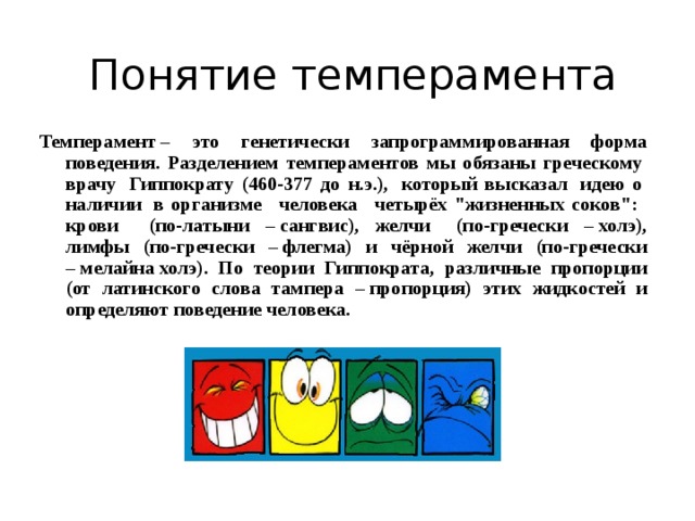 Понятие темперамента Темперамент – это генетически запрограммированная форма поведения. Разделением темпераментов мы обязаны греческому  врачу  Гиппократу (460-377 до н.э.),  который высказал  идею о  наличии  в организме   человека   четырёх 