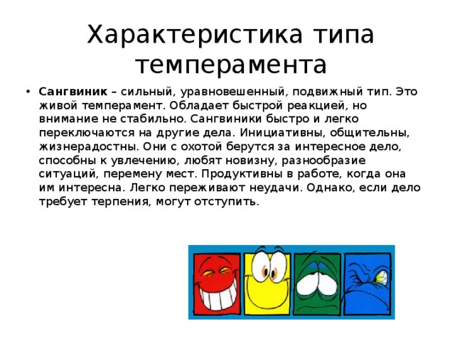 Характеристика типа темперамента Сангвиник  – сильный, уравновешенный, подвижный тип. Это живой темперамент. Обладает быстрой реакцией, но внимание не стабильно. Сангвиники быстро и легко переключаются на другие дела. Инициативны, общительны, жизнерадостны. Они с охотой берутся за интересное дело, способны к увлечению, любят новизну, разнообразие ситуаций, перемену мест. Продуктивны в работе, когда она им интересна. Легко переживают неудачи. Однако, если дело требует терпения, могут отступить. 