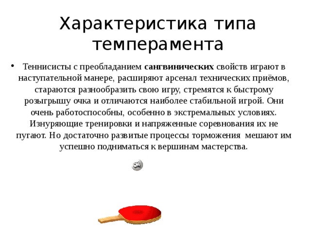 Характеристика типа темперамента Теннисисты с преобладанием  сангвинических  свойств играют в наступательной манере, расширяют арсенал технических приёмов, стараются разнообразить свою игру, стремятся к быстрому розыгрышу очка и отличаются наиболее стабильной игрой. Они очень работоспособны, особенно в экстремальных условиях. Изнуряющие тренировки и напряженные соревнования их не пугают. Но достаточно развитые процессы торможения  мешают им успешно подниматься к вершинам мастерства. 