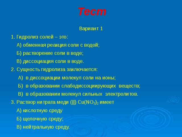 Тест Вариант 1 1. Гидролиз солей – это:  А) обменная реакция соли с водой;  Б) растворение соли в воде;  В) диссоциация соли в воде. 2. Сущность гидролиза заключается:  А) в диссоциации молекул соли на ионы;  Б) в образовании слабодиссоциирующих веществ;  В) в образовании молекул сильных электролитов. 3. Раствор нитрата меди ( ||)  Cu ( NO 3 ) 2 имеет  А) кислотную среду  Б) щелочную среду;  В) нейтральную среду. 