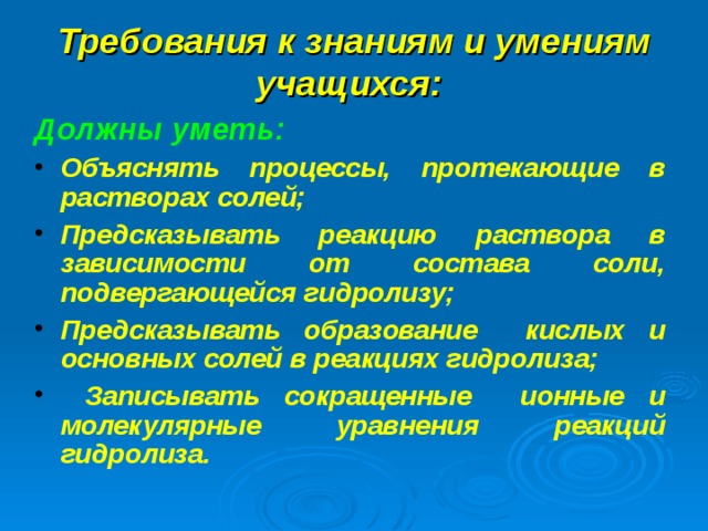 Требования к знаниям и умениям учащихся:  Должны уметь:  Объяснять процессы, протекающие в растворах солей; Предсказывать реакцию раствора в зависимости от состава соли, подвергающейся гидролизу; Предсказывать образование кислых и основных солей в реакциях гидролиза;  Записывать сокращенные ионные и молекулярные уравнения реакций гидролиза.   