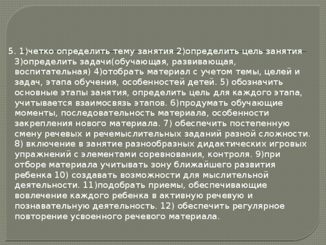 5. 1)четко определить тему занятия 2)определить цель занятия 3)определить задачи(обучающая, развивающая, воспитательная) 4)отобрать материал с учетом темы, целей и задач, этапа обучения, особенностей детей. 5) обозначить основные этапы занятия, определить цель для каждого этапа, учитывается взаимосвязь этапов. 6)продумать обучающие моменты, последовательность материала, особенности закрепления нового материала. 7) обеспечить постепенную смену речевых и речемыслительных заданий разной сложности. 8) включение в занятие разнообразных дидактических игровых упражнений с элементами соревнования, контроля. 9)при отборе материала учитывать зону ближайшего развития ребенка 10) создавать возможности для мыслительной деятельности. 11)подобрать приемы, обеспечивающие вовлечение каждого ребенка в активную речевую и познавательную деятельность. 12) обеспечить регулярное повторение усвоенного речевого материала. 
