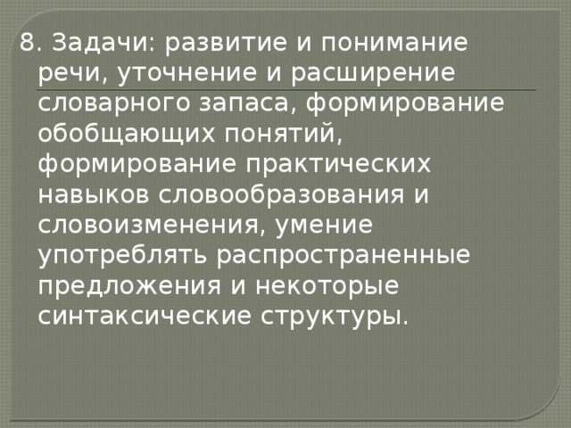 8. Задачи: развитие и понимание речи, уточнение и расширение словарного запаса, формирование обобщающих понятий, формирование практических навыков словообразования и словоизменения, умение употреблять распространенные предложения и некоторые синтаксические структуры. 