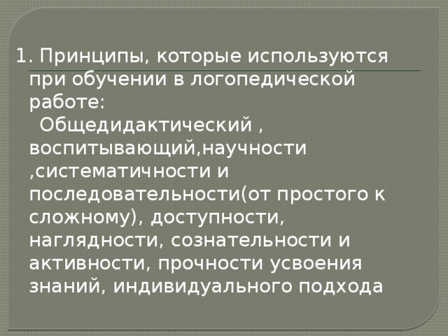 1. Принципы, которые используются при обучении в логопедической работе:  Общедидактический , воспитывающий,научности ,систематичности и последовательности(от простого к сложному), доступности, наглядности, сознательности и активности, прочности усвоения знаний, индивидуального подхода 
