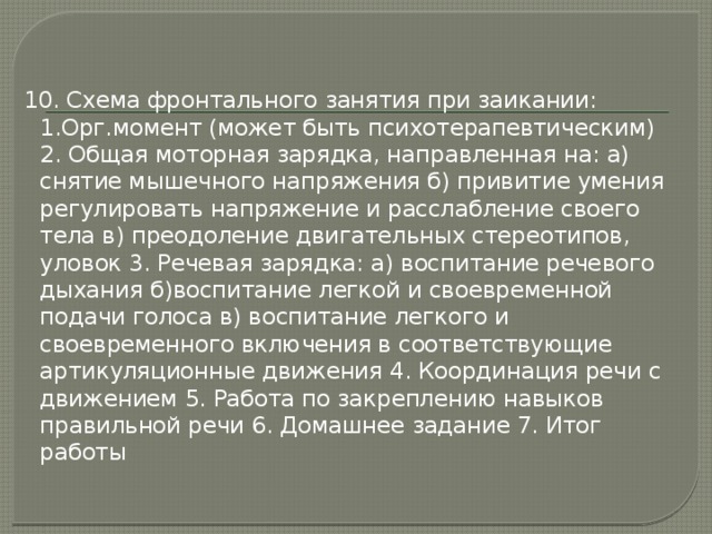 10. Схема фронтального занятия при заикании: 1.Орг.момент (может быть психотерапевтическим) 2. Общая моторная зарядка, направленная на: а) снятие мышечного напряжения б) привитие умения регулировать напряжение и расслабление своего тела в) преодоление двигательных стереотипов, уловок 3. Речевая зарядка: а) воспитание речевого дыхания б)воспитание легкой и своевременной подачи голоса в) воспитание легкого и своевременного включения в соответствующие артикуляционные движения 4. Координация речи с движением 5. Работа по закреплению навыков правильной речи 6. Домашнее задание 7. Итог работы 