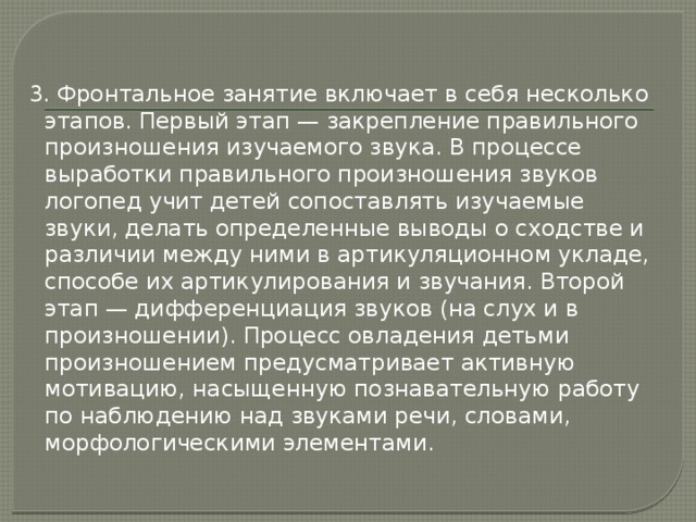 3. Фронтальное занятие включает в себя несколько этапов. Первый этап — закрепление правильного произношения изучаемого звука. В процессе выработки правильного произношения звуков логопед учит детей сопоставлять изучаемые звуки, делать определенные выводы о сходстве и различии между ними в артикуляционном укладе, способе их артикулирования и звучания. Второй этап — дифференциация звуков (на слух и в произношении). Процесс овладения детьми произношением предусматривает активную мотивацию, насыщенную познавательную работу по наблюдению над звуками речи, словами, морфологическими элементами. 
