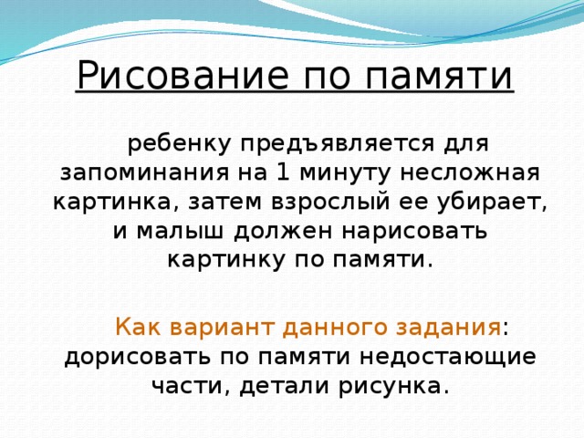 Рисование по памяти ребенку предъявляется для запоминания на 1 минуту несложная картинка, затем взрослый ее убирает, и малыш должен нарисовать картинку по памяти.  Как вариант данного задания : дорисовать по памяти недостающие части, детали рисунка. 