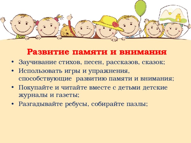  Развитие памяти и внимания Заучивание стихов, песен, рассказов, сказок; Использовать игры и упражнения, способствующие развитию памяти и внимания; Покупайте и читайте вместе с детьми детские журналы и газеты; Разгадывайте ребусы, собирайте пазлы; 