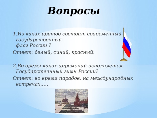 Вопросы 1.Из каких цветов состоит современный государственный   флаг России ? Ответ: белый, синий, красный.  2.Во время каких церемоний исполняется Государственный гимн России?  Ответ: во время парадов, на международных встречах,….  