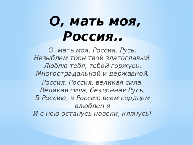 О, мать моя, Россия..  О, мать моя, Россия, Русь,  Незыблем трон твой златоглавый,  Люблю тебя, тобой горжусь,  Многострадальной и державной. Россия, Россия, великая сила,  Великая сила, бездонная Русь,  В Россию, в Россию всем сердцем влюблен я  И с нею останусь навеки, клянусь!    