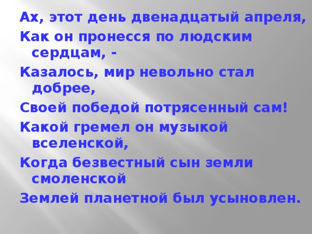 Ах, этот день двенадцатый апреля, Как он пронесся по людским сердцам, - Казалось, мир невольно стал добрее, Своей победой потрясенный сам! Какой гремел он музыкой вселенской, Когда безвестный сын земли смоленской Землей планетной был усыновлен. 