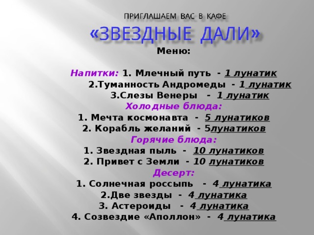Меню:  Напитки: 1. Млечный путь - 1 лунатик  2.Туманность Андромеды - 1 лунатик  3.Слезы Венеры - 1 лунатик Холодные блюда: 1. Мечта космонавта - 5 лунатиков 2. Корабль желаний - 5 лунатиков Горячие блюда: 1. Звездная пыль - 10 лунатиков 2. Привет с Земли - 10  лунатиков Десерт: 1. Солнечная россыпь - 4 лунатика 2.Две звезды - 4 лунатика 3. Астероиды - 4 лунатика 4. Созвездие «Аполлон» - 4 лунатика 