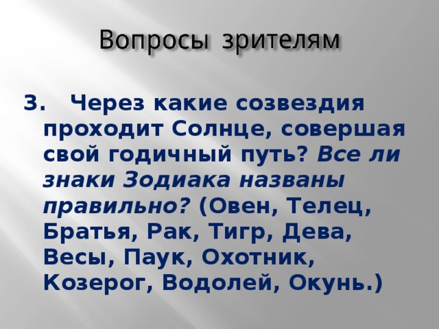 3. Через какие созвездия проходит Солнце, совершая свой годичный путь? Все ли знаки Зодиака названы правильно? (Овен, Телец, Братья, Рак, Тигр, Дева, Весы, Паук, Охотник, Козерог, Водолей, Окунь.)  