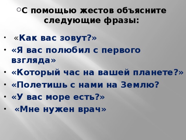 С помощью жестов объясните следующие фразы:  « Как вас зовут?» «Я вас полюбил с первого взгляда» «Который час на вашей планете?» «Полетишь с нами на Землю? «У вас море есть?»  «Мне нужен врач»   