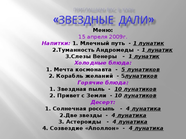 Меню: 15 апреля 2009г. Напитки: 1. Млечный путь - 1 лунатик  2.Туманность Андромеды - 1 лунатик  3.Слезы Венеры - 1 лунатик Холодные блюда: 1. Мечта космонавта - 5 лунатиков 2. Корабль желаний - 5 лунатиков Горячие блюда: 1. Звездная пыль - 10 лунатиков 2. Привет с Земли - 10  лунатиков Десерт: 1. Солнечная россыпь - 4 лунатика 2.Две звезды - 4 лунатика 3. Астероиды - 4 лунатика 4. Созвездие «Аполлон» - 4 лунатика 