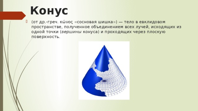 Конус (от др.-греч. κώνος «сосновая шишка») — тело в евклидовом пространстве, полученное объединением всех лучей, исходящих из одной точки ( вершины  конуса) и проходящих через плоскую поверхность.  