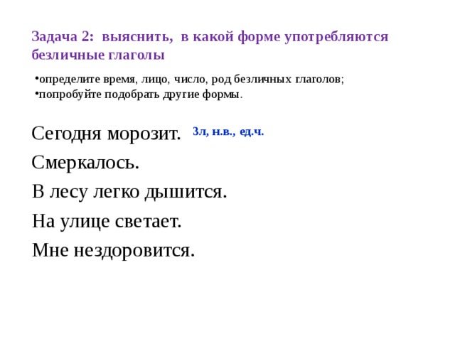 Задача 2: выяснить, в какой форме употребляются безличные глаголы определите время, лицо, число, род безличных глаголов; попробуйте подобрать другие формы. Сегодня морозит. Смеркалось. В лесу легко дышится. На улице светает. Мне нездоровится. 3л, н.в., ед.ч.